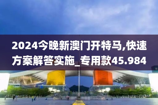 2024今晚新澳门开特马,快速方案解答实施_专用款45.984