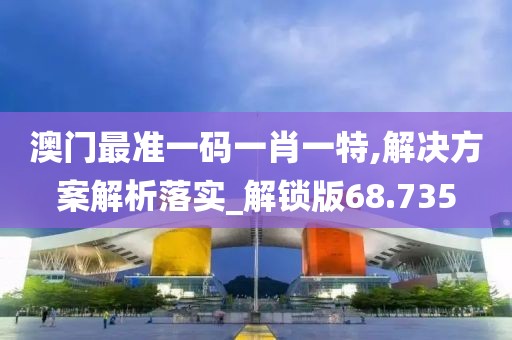 澳门最准一码一肖一特,解决方案解析落实_解锁版68.735