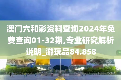 澳门六和彩资料查询2024年免费查询01-32期,专业研究解析说明_游玩品84.858