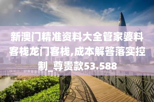 新澳门精准资料大全管家婆料客栈龙门客栈,成本解答落实控制_尊贵款53.588