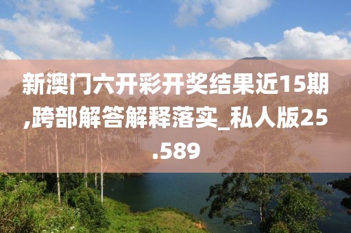 新澳门六开彩开奖结果近15期,跨部解答解释落实_私人版25.589