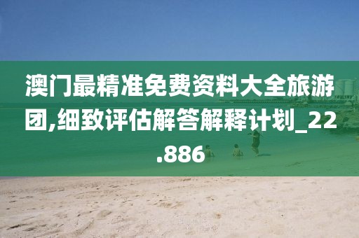 澳门最精准免费资料大全旅游团,细致评估解答解释计划_22.886