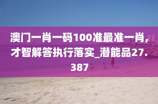 澳门一肖一码100准最准一肖,才智解答执行落实_潜能品27.387