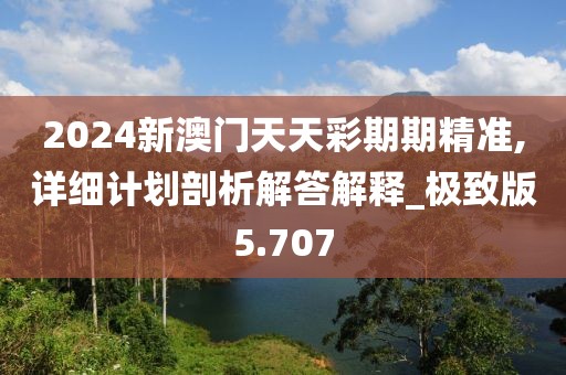 2024新澳门天天彩期期精准,详细计划剖析解答解释_极致版5.707