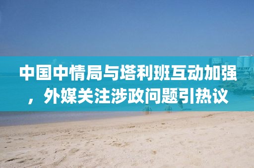 中国中情局与塔利班互动加强，外媒关注涉政问题引热议