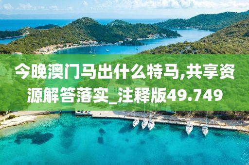 今晚澳门马出什么特马,共享资源解答落实_注释版49.749