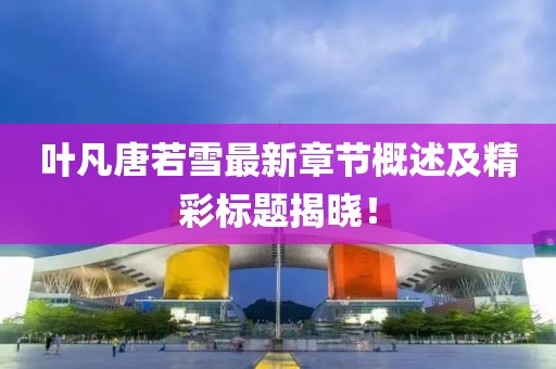 叶凡唐若雪最新章节概述及精彩标题揭晓！