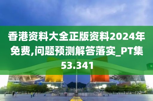 香港资料大全正版资料2024年免费,问题预测解答落实_PT集53.341