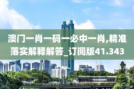 澳门一肖一码一必中一肖,精准落实解释解答_订阅版41.343