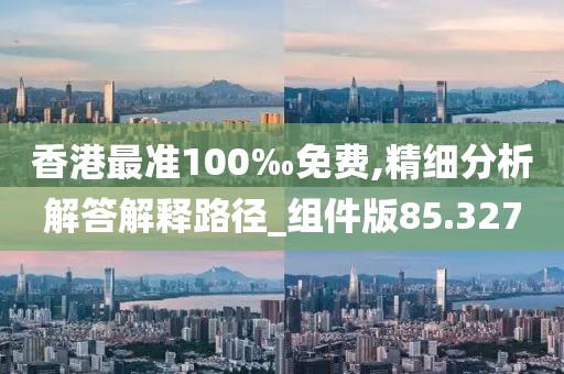 香港最准100‰免费,精细分析解答解释路径_组件版85.327