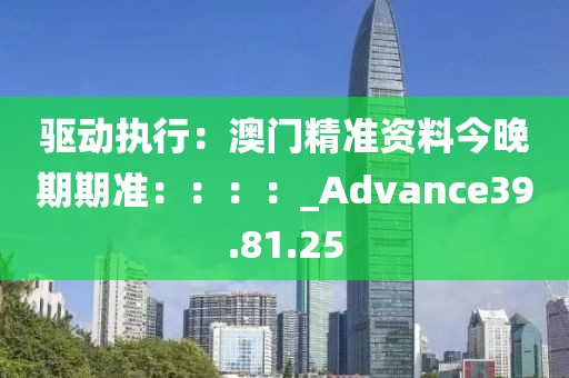 驱动执行：澳门精准资料今晚期期准：：：：_Advance39.81.25