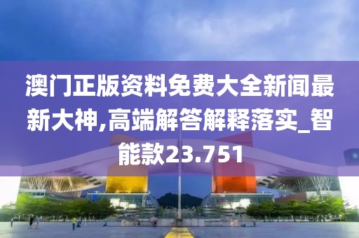 澳门正版资料免费大全新闻最新大神,高端解答解释落实_智能款23.751