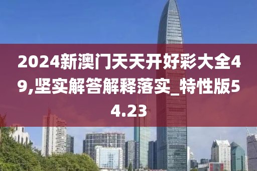 2024新澳门天天开好彩大全49,坚实解答解释落实_特性版54.23