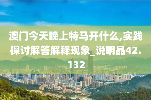 澳门今天晚上特马开什么,实践探讨解答解释现象_说明品42.132