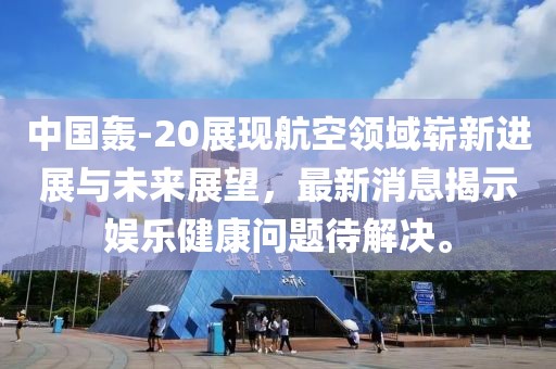 中国轰-20展现航空领域崭新进展与未来展望，最新消息揭示娱乐健康问题待解决。