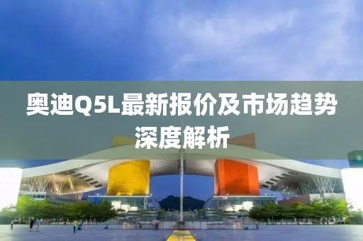奥迪Q5L最新报价及市场趋势深度解析