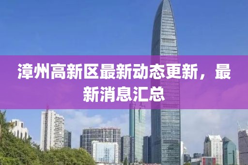 漳州高新区最新动态更新，最新消息汇总