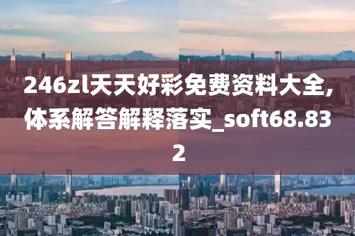 246zl天天好彩免费资料大全,体系解答解释落实_soft68.832