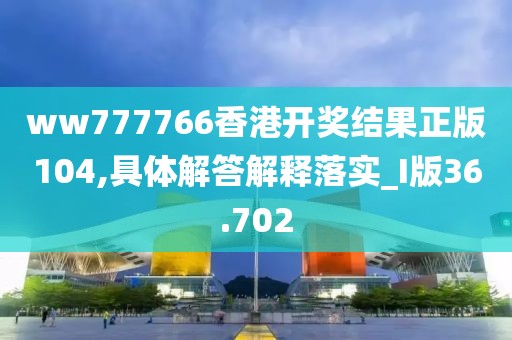 ww777766香港开奖结果正版104,具体解答解释落实_I版36.702