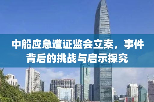 中船应急遭证监会立案，事件背后的挑战与启示探究