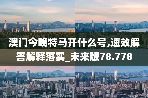 澳门今晚特马开什么号,速效解答解释落实_未来版78.778