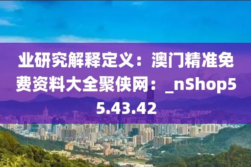 业研究解释定义：澳门精准免费资料大全聚侠网：_nShop55.43.42
