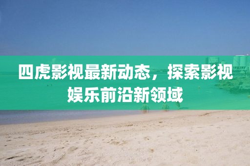 四虎影视最新动态，探索影视娱乐前沿新领域
