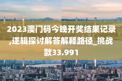 2023澳门码今晚开奖结果记录,逻辑探讨解答解释路径_挑战款33.991