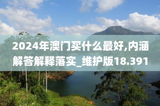 2024年澳门买什么最好,内涵解答解释落实_维护版18.391