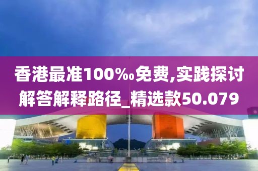 香港最准100‰免费,实践探讨解答解释路径_精选款50.079