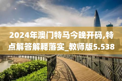 2024年澳门特马今晚开码,特点解答解释落实_教师版5.538