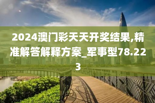 2024澳门彩天天开奖结果,精准解答解释方案_军事型78.223