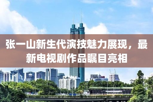 张一山新生代演技魅力展现，最新电视剧作品瞩目亮相