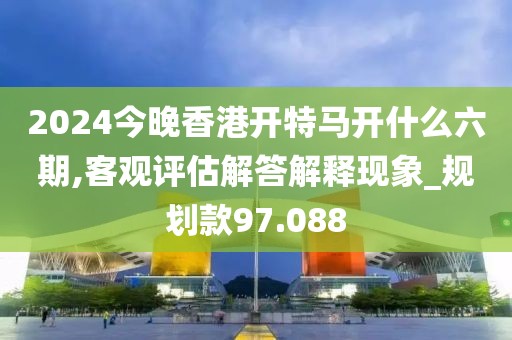 2024今晚香港开特马开什么六期,客观评估解答解释现象_规划款97.088