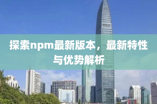 探索npm最新版本，最新特性与优势解析