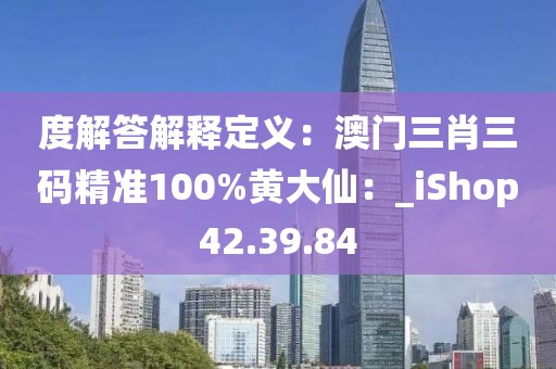 度解答解释定义：澳门三肖三码精准100%黄大仙：_iShop42.39.84