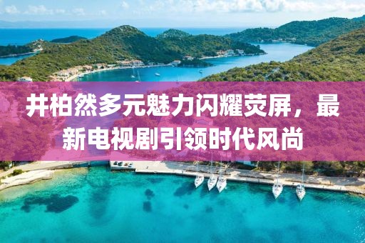井柏然多元魅力闪耀荧屏，最新电视剧引领时代风尚