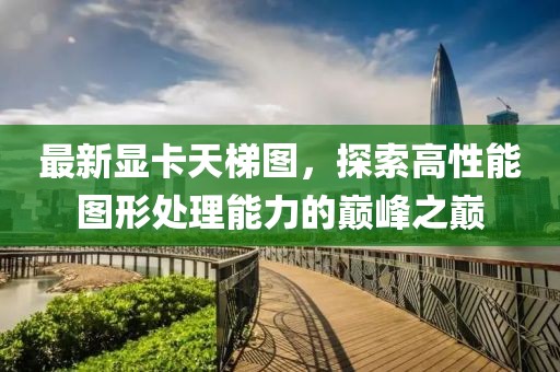最新显卡天梯图，探索高性能图形处理能力的巅峰之巅