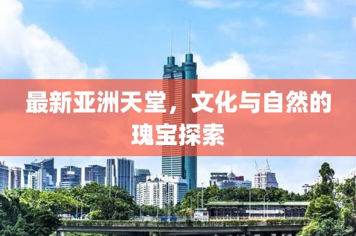 最新亚洲天堂，文化与自然的瑰宝探索