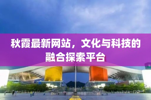 秋霞最新网站，文化与科技的融合探索平台
