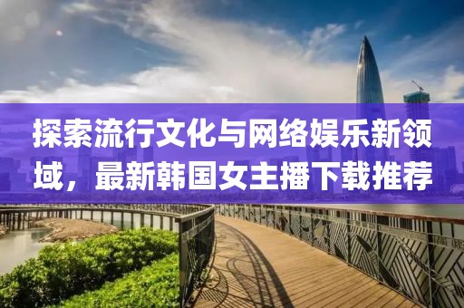 探索流行文化与网络娱乐新领域，最新韩国女主播下载推荐