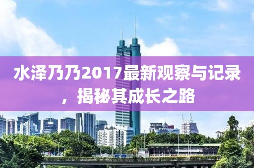 水泽乃乃2017最新观察与记录，揭秘其成长之路