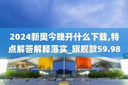 2024新奥今晚开什么下载,特点解答解释落实_旗舰款59.98