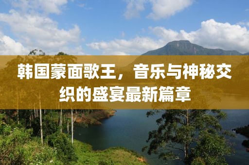 韩国蒙面歌王，音乐与神秘交织的盛宴最新篇章