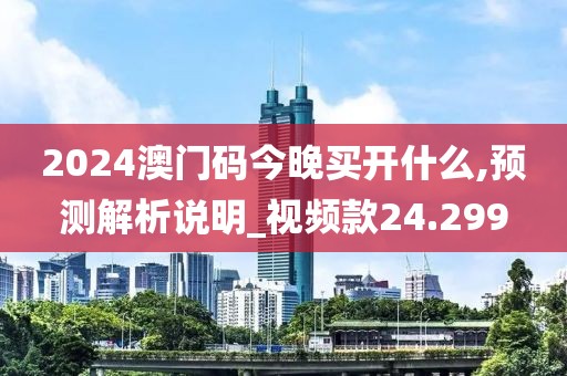 2024澳门码今晚买开什么,预测解析说明_视频款24.299