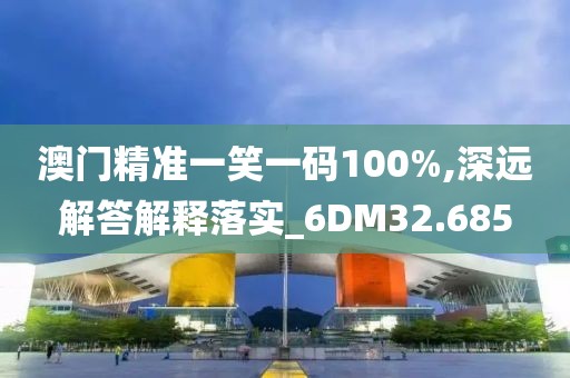 澳门精准一笑一码100%,深远解答解释落实_6DM32.685