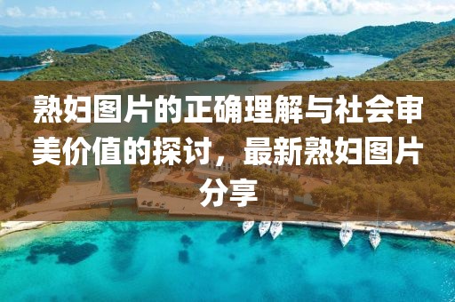 熟妇图片的正确理解与社会审美价值的探讨，最新熟妇图片分享
