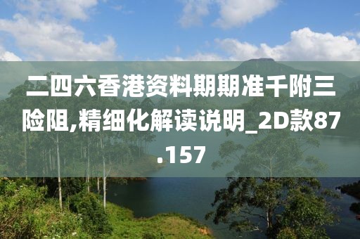 二四六香港资料期期准千附三险阻,精细化解读说明_2D款87.157