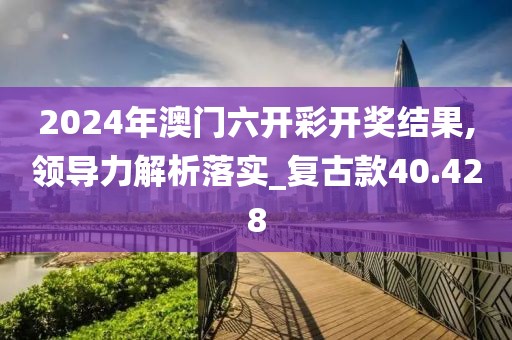 2024年澳门六开彩开奖结果,领导力解析落实_复古款40.428