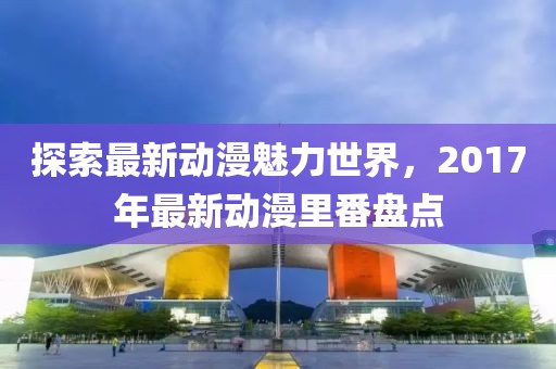 探索最新动漫魅力世界，2017年最新动漫里番盘点